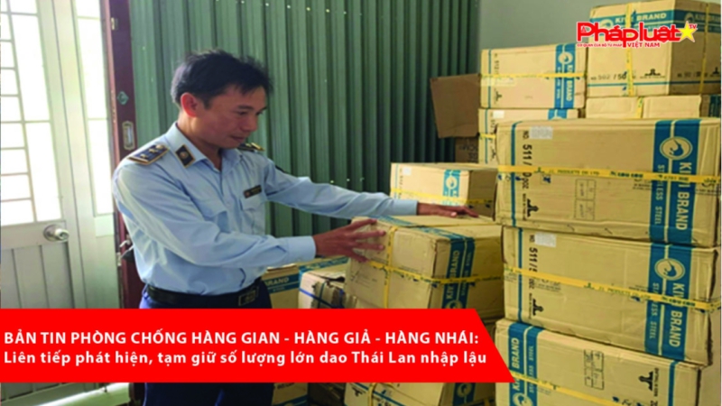 BẢN TIN PHÒNG CHỐNG HÀNG GIAN - HÀNG GIẢ - HÀNG NHÁI: Liên tiếp phát hiện, tạm giữ số lượng lớn dao Thái Lan nhập lậu