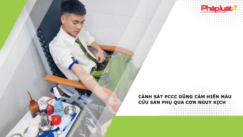Cảnh sát PCCC dũng cảm hiến máu cứu sản phụ qua cơn nguy kịch
