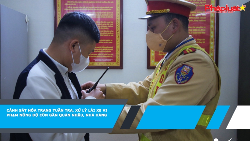 Cảnh sát hóa trang tuần tra, xử lý lái xe vi phạm nồng độ cồn gần quán nhậu, nhà hàng