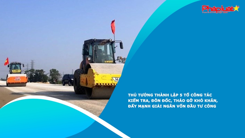 Thủ tướng thành lập 5 Tổ công tác kiểm tra, đôn đốc, tháo gỡ khó khăn, đẩy mạnh giải ngân vốn đầu tư công