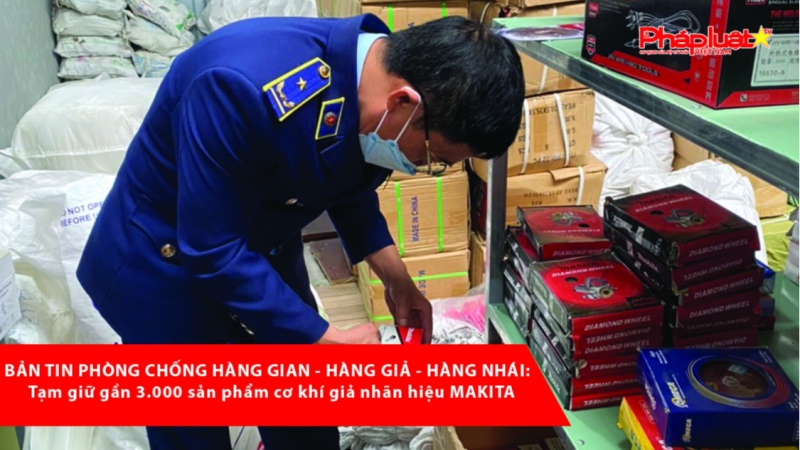 BẢN TIN PHÒNG CHỐNG HÀNG GIAN - HÀNG GIẢ - HÀNG NHÁI: Tạm giữ gần 3.000 sản phẩm cơ khí giả nhãn hiệu MAKITA
