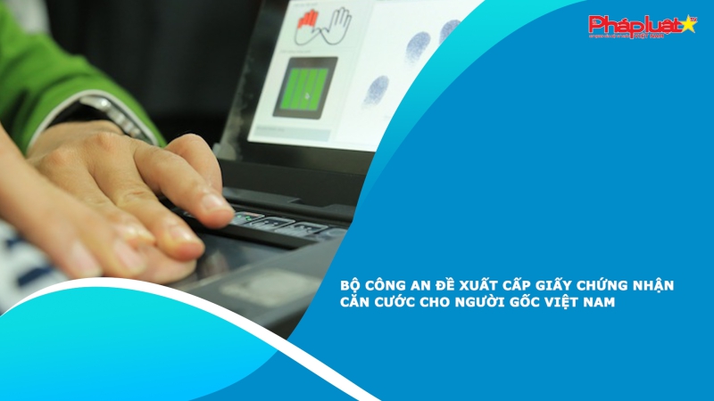 Bộ Công an đề xuất cấp giấy chứng nhận căn cước cho người gốc Việt Nam