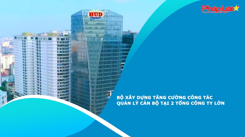 Bộ Xây dựng tăng cường công tác quản lý cán bộ tại 2 Tổng công ty lớn