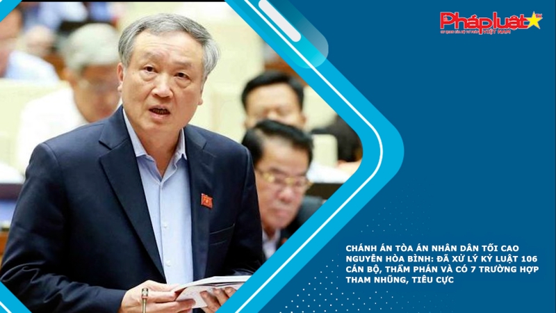 Chánh án Tòa án nhân dân Tối cao Nguyễn Hòa Bình: Đã xử lý kỷ luật 106 cán bộ, thẩm phán và có 7 trường hợp tham nhũng, tiêu cực