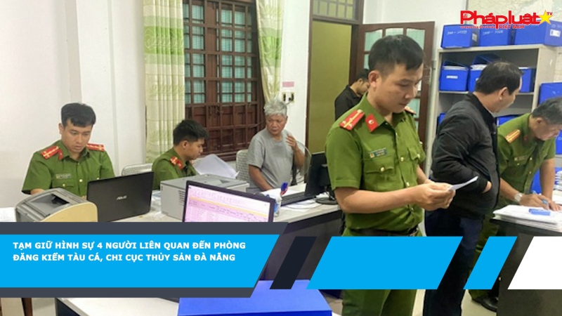 Tạm giữ hình sự 4 người liên quan đến Phòng Đăng kiểm tàu cá, Chi cục Thủy sản Đà Nẵng