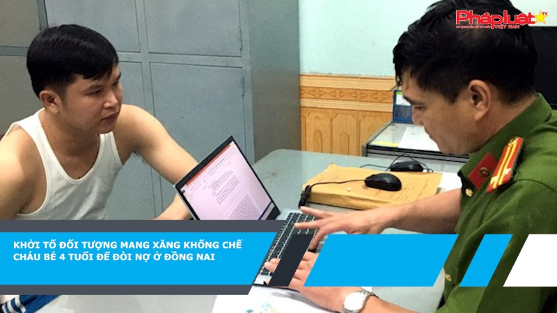 Khởi tố đối tượng mang xăng khống chế cháu bé 4 tuổi để đòi nợ ở Đồng Nai