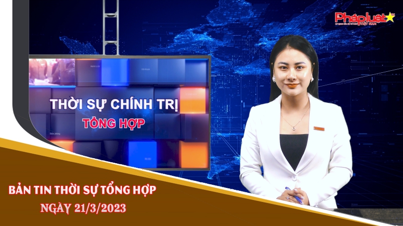 Bản tin thời sự tổng hợp ngày 21/3/2023