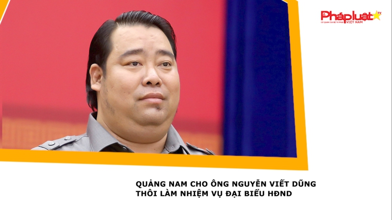 Quảng Nam cho ông Nguyễn Viết Dũng thôi làm nhiệm vụ đại biểu HĐND