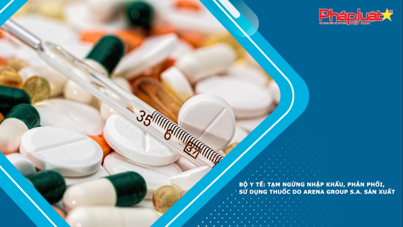 Bộ Y tế: Tạm ngừng nhập khẩu, phân phối, sử dụng thuốc do Arena Group S.A. sản xuất
