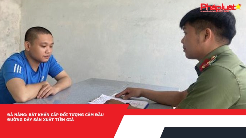 Đà Nẵng: Bắt khẩn cấp đối tượng cầm đầu đường dây sản xuất tiền giả