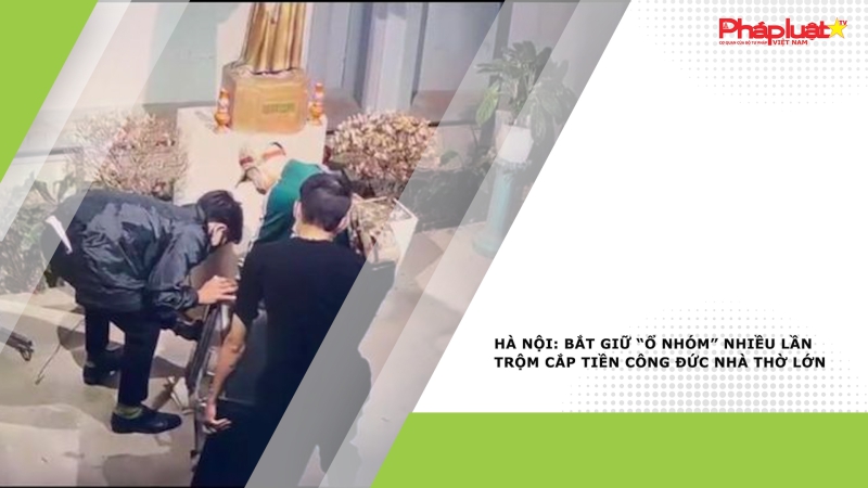 Hà Nội: Bắt giữ “ổ nhóm” nhiều lần trộm cắp tiền công đức Nhà thờ Lớn