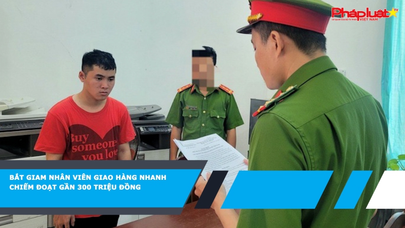 Bắt giam nhân viên giao hàng nhanh chiếm đoạt gần 300 triệu đồng