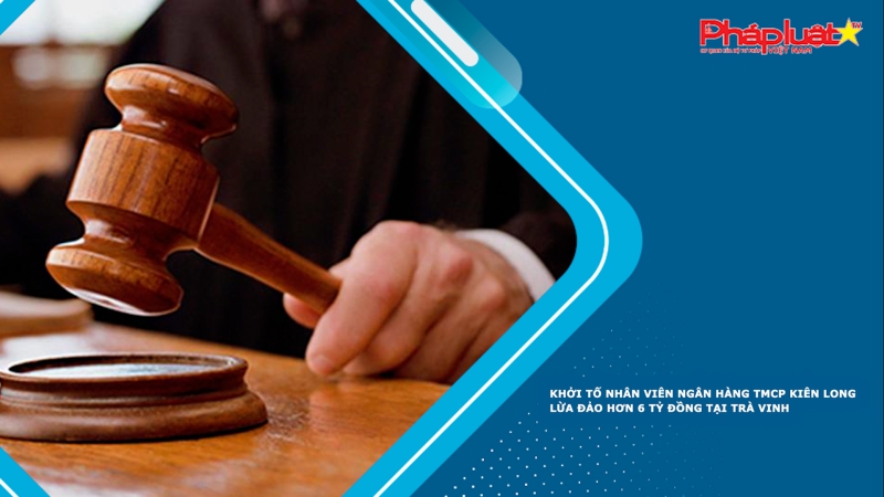 Khởi tố nhân viên ngân hàng TMCP Kiên Long lừa đảo hơn 6 tỷ đồng tại Trà Vinh