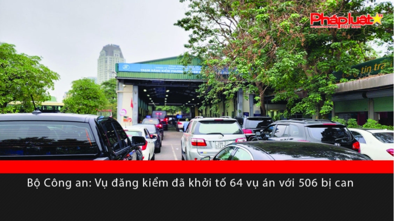 Bộ Công an: Vụ sai phạm tại các Trung tâm đăng kiểm, đã khởi tố 64 vụ án với 506 bị can