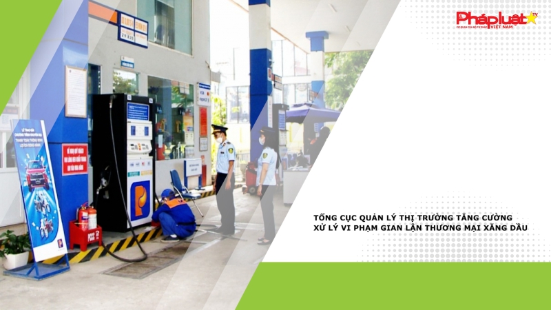 Tổng cục Quản lý thị trường tăng cường xử lý vi phạm gian lận thương mại xăng dầu