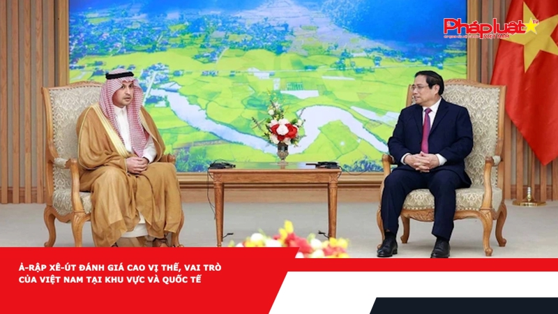 Ả-rập Xê-út đánh giá cao vị thế, vai trò của Việt Nam tại khu vực và quốc tế