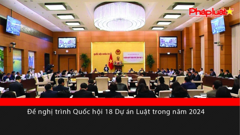 Đề nghị trình Quốc hội 18 Dự án Luật trong năm 2024