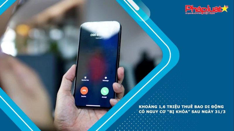 Khoảng 1,6 triệu thuê bao di động có nguy cơ “bị khóa” sau ngày 31/3