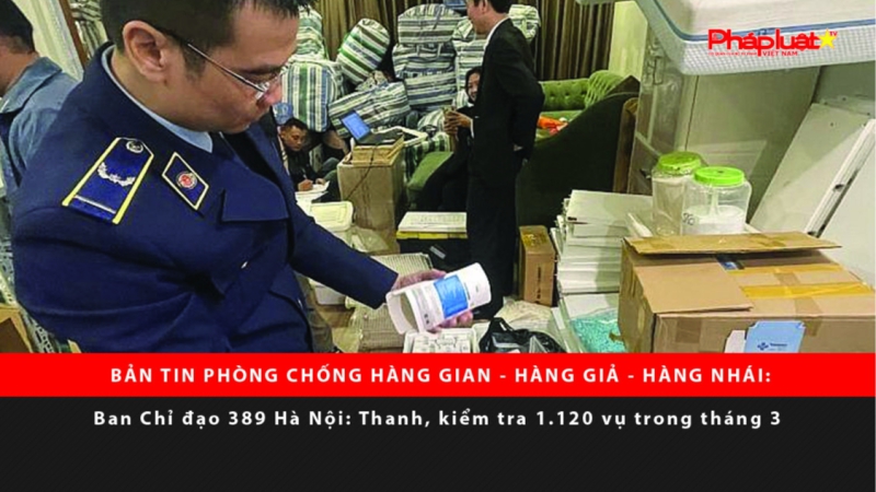 BẢN TIN PHÒNG CHỐNG HÀNG GIAN - HÀNG GIẢ - HÀNG NHÁI: Ban Chỉ đạo 389 Hà Nội thanh, kiểm tra 1.120 vụ trong tháng 3