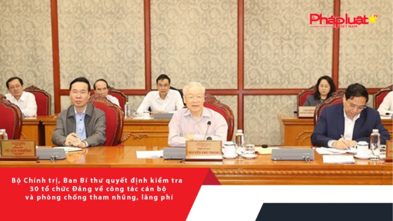 Bộ Chính trị, Ban Bí thư quyết định kiểm tra 30 tổ chức Đảng về công tác cán bộ và phòng chống tham nhũng, lãng phí