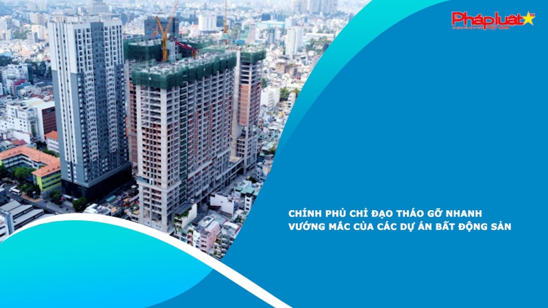 Chính phủ chỉ đạo tháo gỡ nhanh vướng mắc của các dự án bất động sản