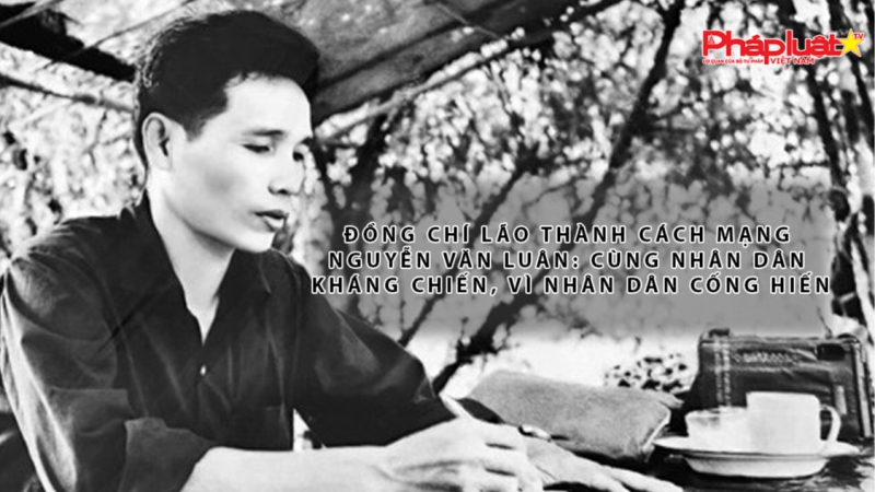 Đồng chí Lão thành Cách mạng Nguyễn Văn Luân: Cùng nhân dân kháng chiến, vì nhân dân cống hiến