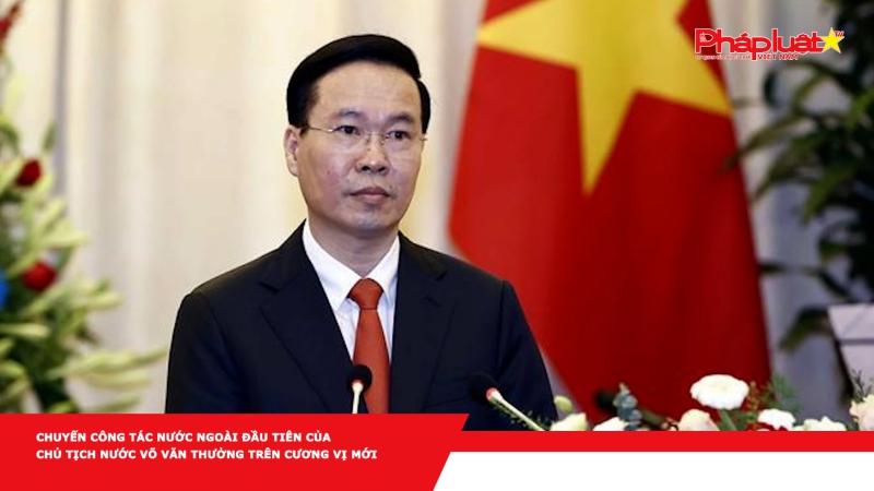 Chuyến công tác nước ngoài đầu tiên của Chủ tịch nước Võ Văn Thưởng trên cương vị mới