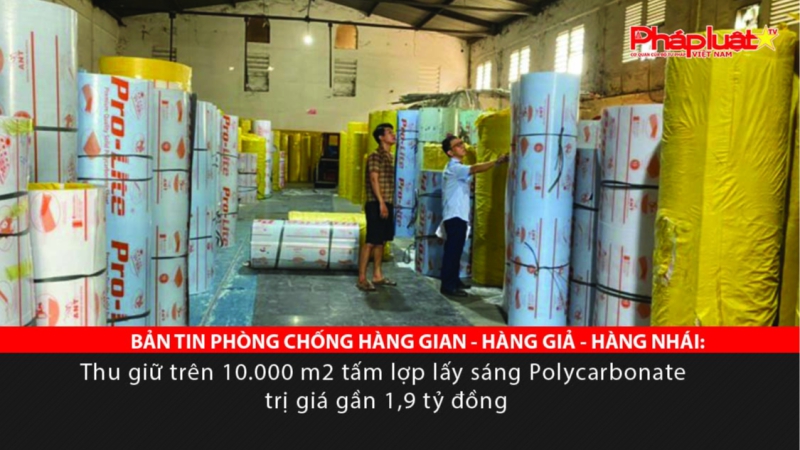 BẢN TIN PHÒNG CHỐNG HÀNG GIAN - HÀNG GIẢ - HÀNG NHÁI: Thu giữ trên 10.000 m2 tấm lợp lấy sáng Polycarbonate trị giá gần 1,9 tỷ đồng