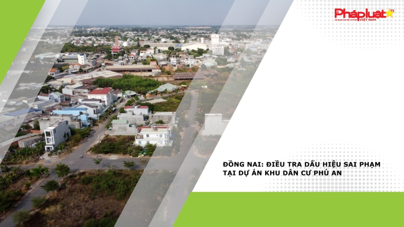 Thời sự Pháp Luật: Điều tra dấu hiệu sai phạm tại dự án khu dân cư Phú An (Đồng Nai)