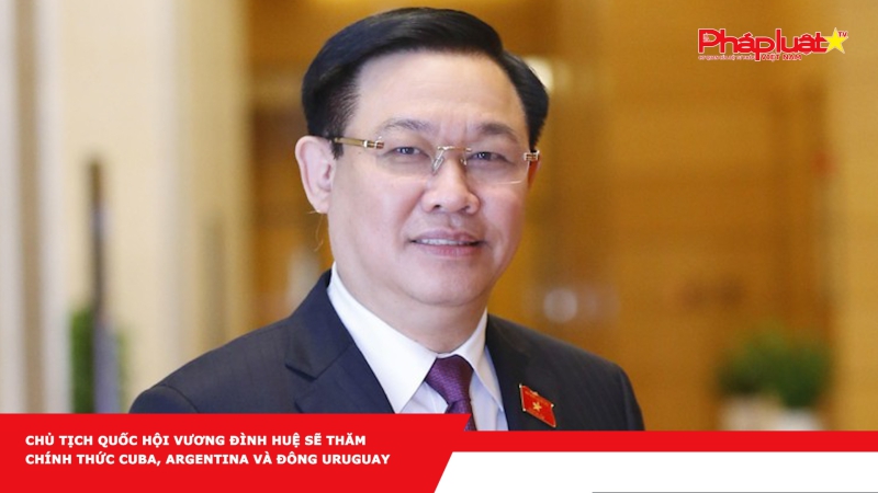 Chủ tịch Quốc hội Vương Đình Huệ sẽ thăm chính thức Cuba, Argentina và Đông Uruguay
