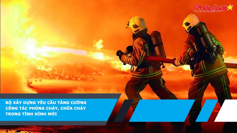 Bộ Xây dựng yêu cầu tăng cường công tác phòng cháy, chữa cháy trong tình hình mới