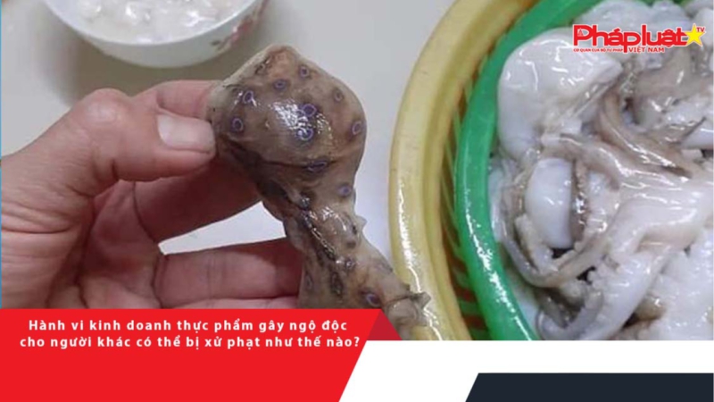 Hành vi kinh doanh thực phẩm gây ngộ độc cho người khác có thể bị xử phạt như thế nào?