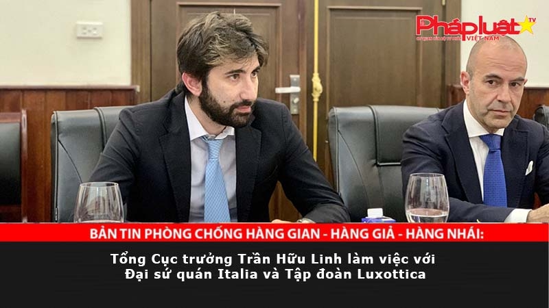 BẢN TIN PHÒNG CHỐNG HÀNG GIAN - HÀNG GIẢ - HÀNG NHÁI: Tổng Cục trưởng Trần Hữu Linh làm việc với Đại sứ quán Italia và Tập đoàn Luxottica