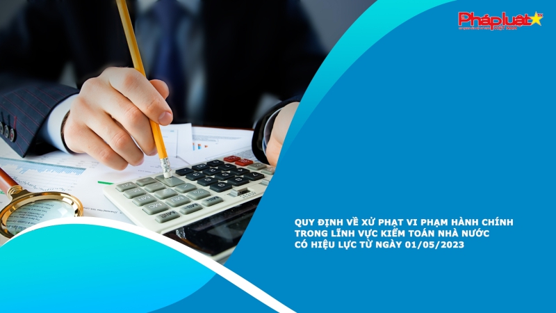 Quy định về xử phạt vi phạm hành chính trong lĩnh vực kiểm toán nhà nước có hiệu lực từ ngày 01/05/2023