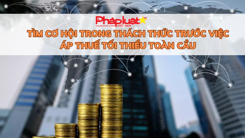 Tìm cơ hội trong thách thức trước việc áp thuế tối thiểu toàn cầu