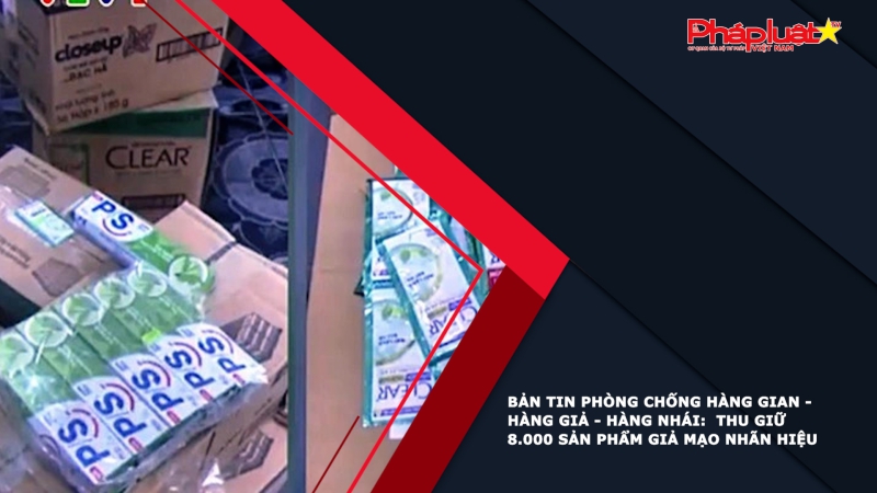 BẢN TIN PHÒNG CHỐNG HÀNG GIAN - HÀNG GIẢ - HÀNG NHÁI: Thu giữ 8.000 sản phẩm giả mạo nhãn hiệu