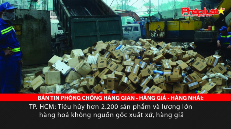 BẢN TIN PHÒNG CHỐNG HÀNG GIAN - HÀNG GIẢ - HÀNG NHÁI TP. HCM: Tiêu hủy hơn 2.200 sản phẩm và lượng lớn hàng hoá không nguồn gốc xuất xứ, hàng giả