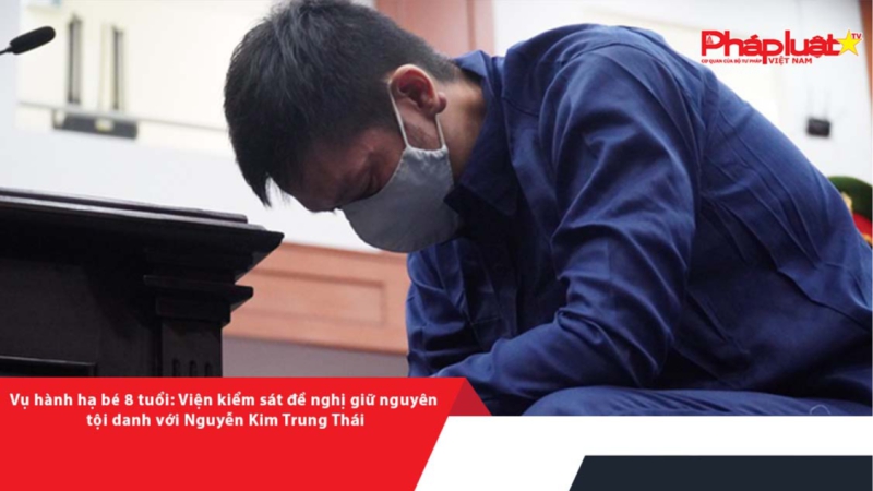 Vụ hành hạ bé 8 tuổi: Viện kiểm sát đề nghị giữ nguyên tội danh với Nguyễn Kim Trung Thái