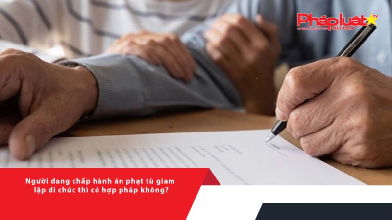 Người đang chấp hành án phạt tù giam lập di chúc thì có hợp pháp không?