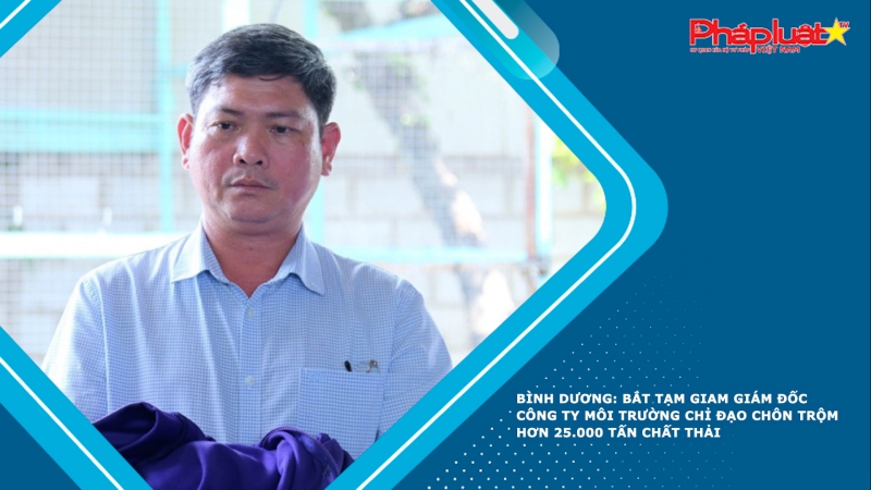 Bình Dương: Bắt tạm giam giám đốc công ty môi trường chỉ đạo chôn trộm hơn 25.000 tấn chất thải