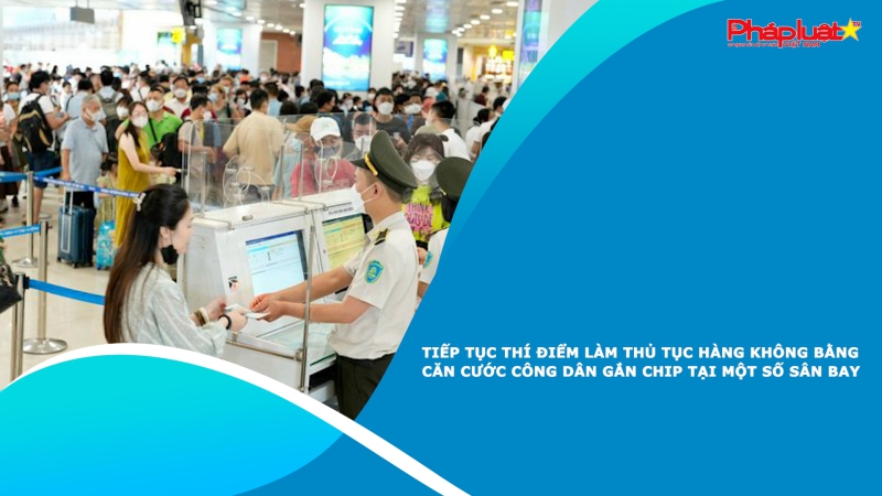 Tiếp tục thí điểm làm thủ tục hàng không bằng căn cước công dân gắn chip tại một số sân bay