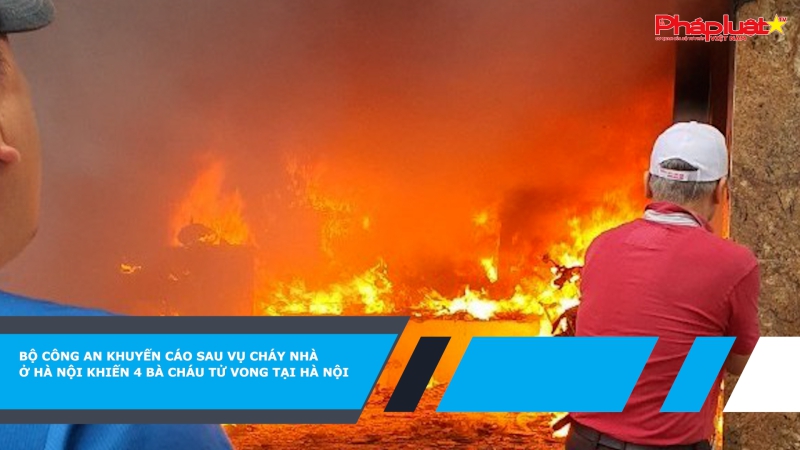 Bộ Công an khuyến cáo sau vụ cháy nhà ở Hà Nội khiến 4 bà cháu tử vong tại Hà Nội
