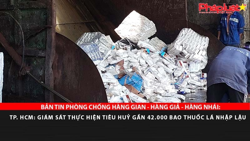BẢN TIN PHÒNG CHỐNG HÀNG GIAN - HÀNG GIẢ - HÀNG NHÁI: TP. HCM: Giám sát thực hiện tiêu huỷ gần 42.000 bao thuốc lá nhập lậu