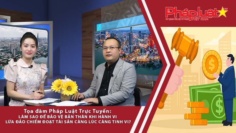 Tọa Đàm Pháp luật : Làm sao để bảo vệ bản thân khi hành vi lừa đảo chiếm đoạt tài sản càng lúc càng tinh vi?