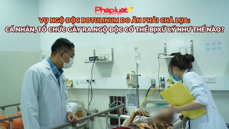 Vụ ngộ độc botulinum do ăn phải chả lụa: Cá nhân, tổ chức gây ra ngộ độc có thể bị xử lý như thế nào?