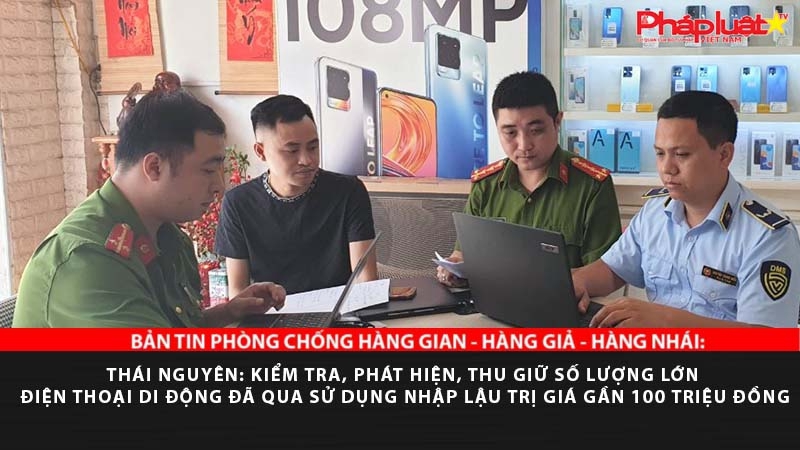 BẢN TIN PHÒNG CHỐNG HÀNG GIAN - HÀNG GIẢ - HÀNG NHÁI: Thái Nguyên: Kiểm tra, phát hiện, thu giữ số lượng lớn điện thoại di động đã qua sử dụng nhập lậu trị giá gần 100 triệu đồng