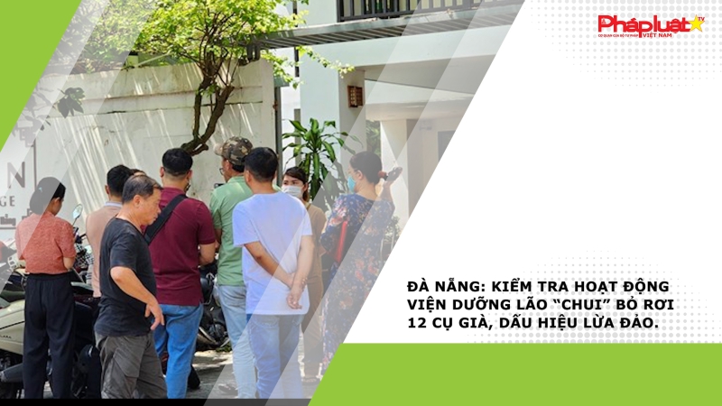 Đà Nẵng: Kiểm tra hoạt động viện dưỡng lão “chui” bỏ rơi 12 cụ già, dấu hiệu lừa đảo.