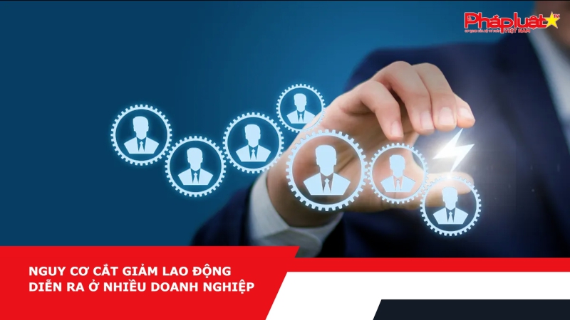 Nguy cơ cắt giảm lao động diễn ra ở nhiều doanh nghiệp