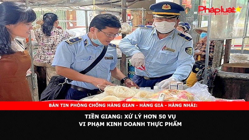 BẢN TIN PHÒNG CHỐNG HÀNG GIAN - HÀNG GIẢ - HÀNG NHÁI: Tiền Giang: Xử lý hơn 50 vụ vi phạm kinh doanh thực phẩm