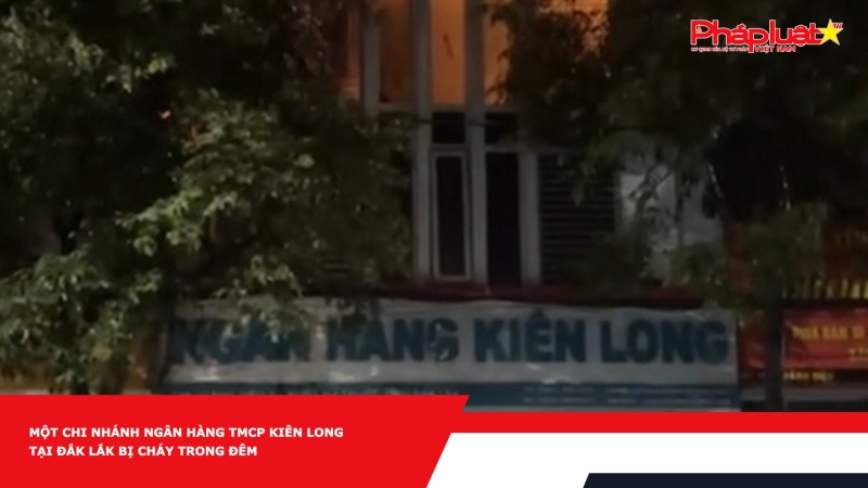 Một chi nhánh ngân hàng TMCP Kiên Long tại Đắk Lắk bị cháy trong đêm